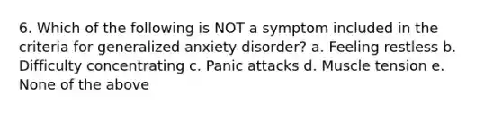 6. Which of the following is NOT a symptom included in the criteria for generalized anxiety disorder? a. Feeling restless b. Difficulty concentrating c. Panic attacks d. Muscle tension e. None of the above