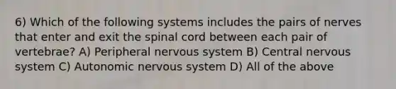 6) Which of the following systems includes the pairs of nerves that enter and exit the spinal cord between each pair of vertebrae? A) Peripheral nervous system B) Central nervous system C) Autonomic nervous system D) All of the above