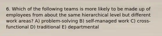 6. Which of the following teams is more likely to be made up of employees from about the same hierarchical level but different work areas? A) problem-solving B) self-managed work C) cross-functional D) traditional E) departmental