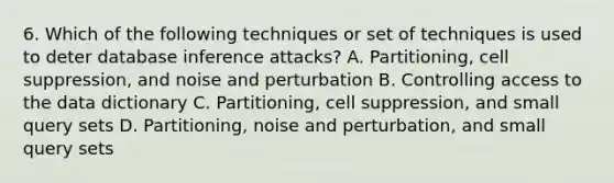 6. Which of the following techniques or set of techniques is used to deter database inference attacks? A. Partitioning, cell suppression, and noise and perturbation B. Controlling access to the data dictionary C. Partitioning, cell suppression, and small query sets D. Partitioning, noise and perturbation, and small query sets