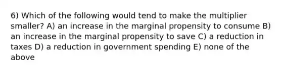 6) Which of the following would tend to make the multiplier smaller? A) an increase in the marginal propensity to consume B) an increase in the marginal propensity to save C) a reduction in taxes D) a reduction in government spending E) none of the above