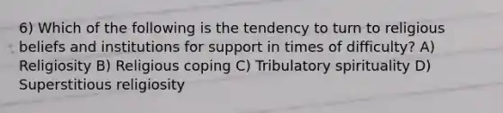 6) Which of the following is the tendency to turn to religious beliefs and institutions for support in times of difficulty? A) Religiosity B) Religious coping C) Tribulatory spirituality D) Superstitious religiosity