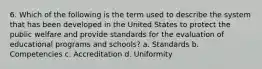 6. Which of the following is the term used to describe the system that has been developed in the United States to protect the public welfare and provide standards for the evaluation of educational programs and schools? a. Standards b. Competencies c. Accreditation d. Uniformity