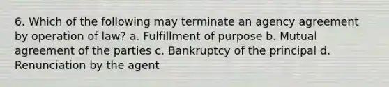 6. Which of the following may terminate an agency agreement by operation of law? a. Fulfillment of purpose b. Mutual agreement of the parties c. Bankruptcy of the principal d. Renunciation by the agent