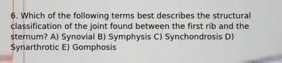 6. Which of the following terms best describes the structural classification of the joint found between the first rib and the sternum? A) Synovial B) Symphysis C) Synchondrosis D) Synarthrotic E) Gomphosis