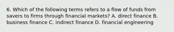 6. Which of the following terms refers to a flow of funds from savers to firms through financial​ markets? A. direct finance B. business finance C. indirect finance D. financial engineering