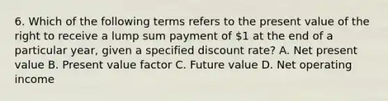 6. Which of the following terms refers to the present value of the right to receive a lump sum payment of 1 at the end of a particular year, given a specified discount rate? A. Net present value B. Present value factor C. Future value D. Net operating income