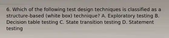 6. Which of the following test design techniques is classified as a structure-based (white box) technique? A. Exploratory testing B. Decision table testing C. State transition testing D. Statement testing