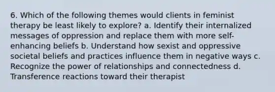 6. Which of the following themes would clients in feminist therapy be least likely to explore? a. Identify their internalized messages of oppression and replace them with more self-enhancing beliefs b. Understand how sexist and oppressive societal beliefs and practices influence them in negative ways c. Recognize the power of relationships and connectedness d. Transference reactions toward their therapist