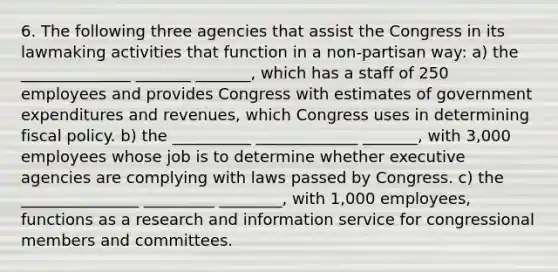 6. The following three agencies that assist the Congress in its lawmaking activities that function in a non-partisan way: a) the ______________ _______ _______, which has a staff of 250 employees and provides Congress with estimates of government expenditures and revenues, which Congress uses in determining fiscal policy. b) the __________ _____________ _______, with 3,000 employees whose job is to determine whether executive agencies are complying with laws passed by Congress. c) the _______________ _________ ________, with 1,000 employees, functions as a research and information service for congressional members and committees.