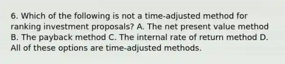 6. Which of the following is not a time-adjusted method for ranking investment proposals? A. The net present value method B. The payback method C. The internal rate of return method D. All of these options are time-adjusted methods.