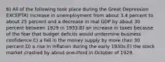 6) All of the following took place during the Great Depression EXCEPTA) increase in unemployment from about 3.4 percent to about 25 percent and a decrease in real GDP by about 30 percent between 1929 in 1933.B) an increase in taxes because of the fear that budget deficits would undermine business confidence.C) a fall in the money supply by more than 30 percent.D) a rise in inflation during the early 1930s.E) the stock market crashed by about one-third in October of 1929.