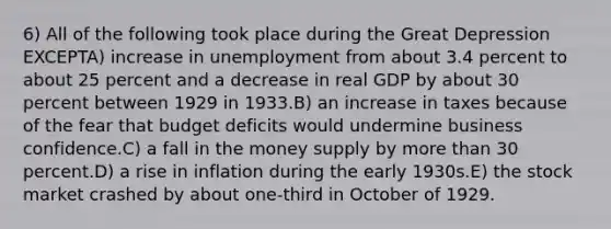 6) All of the following took place during the Great Depression EXCEPTA) increase in unemployment from about 3.4 percent to about 25 percent and a decrease in real GDP by about 30 percent between 1929 in 1933.B) an increase in taxes because of the fear that budget deficits would undermine business confidence.C) a fall in the money supply by more than 30 percent.D) a rise in inflation during the early 1930s.E) the stock market crashed by about one-third in October of 1929.