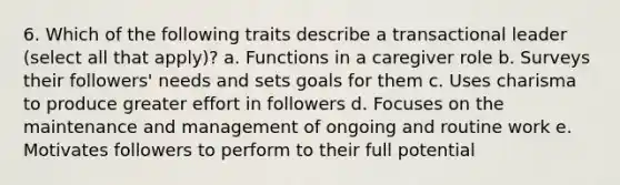 6. Which of the following traits describe a transactional leader (select all that apply)? a. Functions in a caregiver role b. Surveys their followers' needs and sets goals for them c. Uses charisma to produce greater effort in followers d. Focuses on the maintenance and management of ongoing and routine work e. Motivates followers to perform to their full potential