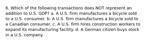 6. Which of the following transactions does NOT represent an addition to U.S. GDP? a. A U.S. firm manufactures a bicycle sold to a U.S. consumer. b. A U.S. firm manufactures a bicycle sold to a Canadian consumer. c. A U.S. firm hires construction workers to expand its manufacturing facility. d. A German citizen buys stock in a U.S. company.