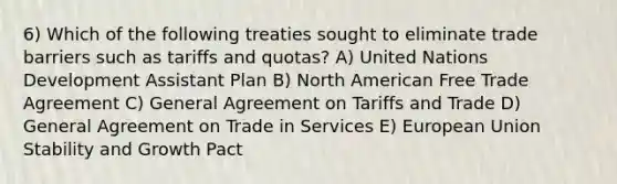 6) Which of the following treaties sought to eliminate trade barriers such as tariffs and quotas? A) United Nations Development Assistant Plan B) North American Free Trade Agreement C) General Agreement on Tariffs and Trade D) General Agreement on Trade in Services E) European Union Stability and Growth Pact