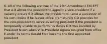 6. All of the following are true of the 25th Amendment EXCEPT that A.it allows the president to appoint a vice-president if a vacancy occurs B.it allows the president to name a successor of his own choice if he leaves office prematurely C.it provides for the vice-president to serve as acting president if the president is temporarily unable to perform his duties D.it was invoked by President Nixon when Vice-President Agnew resigned from office E.under its terms Gerald Ford became the first appointed president