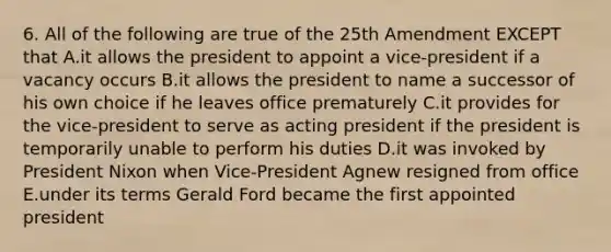 6. All of the following are true of the 25th Amendment EXCEPT that A.it allows the president to appoint a vice-president if a vacancy occurs B.it allows the president to name a successor of his own choice if he leaves office prematurely C.it provides for the vice-president to serve as acting president if the president is temporarily unable to perform his duties D.it was invoked by President Nixon when Vice-President Agnew resigned from office E.under its terms Gerald Ford became the first appointed president