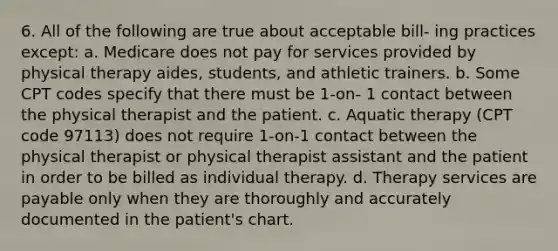 6. All of the following are true about acceptable bill- ing practices except: a. Medicare does not pay for services provided by physical therapy aides, students, and athletic trainers. b. Some CPT codes specify that there must be 1-on- 1 contact between the physical therapist and the patient. c. Aquatic therapy (CPT code 97113) does not require 1-on-1 contact between the physical therapist or physical therapist assistant and the patient in order to be billed as individual therapy. d. Therapy services are payable only when they are thoroughly and accurately documented in the patient's chart.