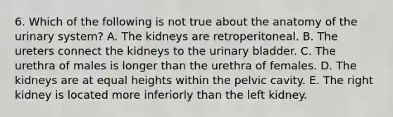 6. Which of the following is not true about the anatomy of the urinary system? A. The kidneys are retroperitoneal. B. The ureters connect the kidneys to the urinary bladder. C. The urethra of males is longer than the urethra of females. D. The kidneys are at equal heights within the pelvic cavity. E. The right kidney is located more inferiorly than the left kidney.