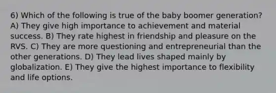 6) Which of the following is true of the baby boomer generation? A) They give high importance to achievement and material success. B) They rate highest in friendship and pleasure on the RVS. C) They are more questioning and entrepreneurial than the other generations. D) They lead lives shaped mainly by globalization. E) They give the highest importance to flexibility and life options.