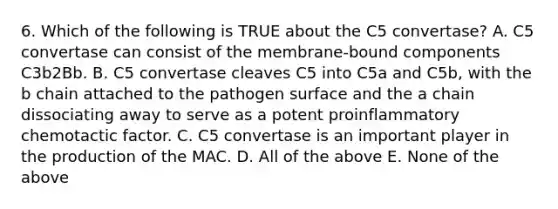 6. Which of the following is TRUE about the C5 convertase? A. C5 convertase can consist of the membrane-bound components C3b2Bb. B. C5 convertase cleaves C5 into C5a and C5b, with the b chain attached to the pathogen surface and the a chain dissociating away to serve as a potent proinflammatory chemotactic factor. C. C5 convertase is an important player in the production of the MAC. D. All of the above E. None of the above