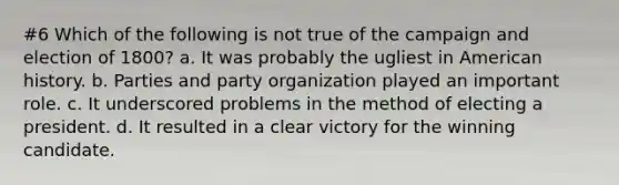 #6 Which of the following is not true of the campaign and election of 1800? a. It was probably the ugliest in American history. b. Parties and party organization played an important role. c. It underscored problems in the method of electing a president. d. It resulted in a clear victory for the winning candidate.