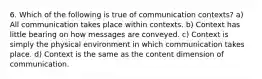 6. Which of the following is true of communication contexts? a) All communication takes place within contexts. b) Context has little bearing on how messages are conveyed. c) Context is simply the physical environment in which communication takes place. d) Context is the same as the content dimension of communication.