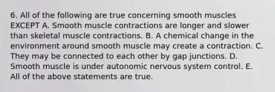 6. All of the following are true concerning smooth muscles EXCEPT A. Smooth muscle contractions are longer and slower than skeletal muscle contractions. B. A chemical change in the environment around smooth muscle may create a contraction. C. They may be connected to each other by gap junctions. D. Smooth muscle is under autonomic nervous system control. E. All of the above statements are true.