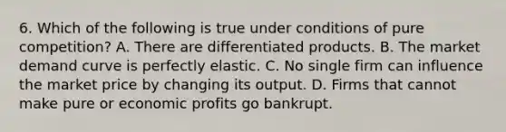 6. Which of the following is true under conditions of pure competition? A. There are differentiated products. B. The market demand curve is perfectly elastic. C. No single firm can influence the market price by changing its output. D. Firms that cannot make pure or economic profits go bankrupt.