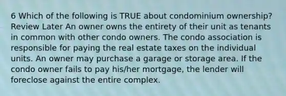 6 Which of the following is TRUE about condominium ownership? Review Later An owner owns the entirety of their unit as tenants in common with other condo owners. The condo association is responsible for paying the real estate taxes on the individual units. An owner may purchase a garage or storage area. If the condo owner fails to pay his/her mortgage, the lender will foreclose against the entire complex.