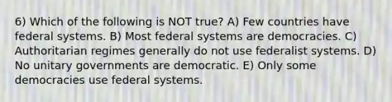 6) Which of the following is NOT true? A) Few countries have federal systems. B) Most federal systems are democracies. C) Authoritarian regimes generally do not use federalist systems. D) No unitary governments are democratic. E) Only some democracies use federal systems.