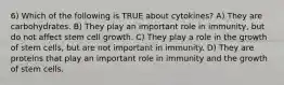 6) Which of the following is TRUE about cytokines? A) They are carbohydrates. B) They play an important role in immunity, but do not affect stem cell growth. C) They play a role in the growth of stem cells, but are not important in immunity. D) They are proteins that play an important role in immunity and the growth of stem cells.