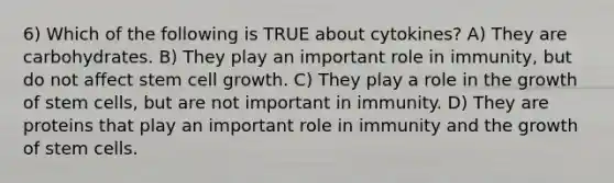 6) Which of the following is TRUE about cytokines? A) They are carbohydrates. B) They play an important role in immunity, but do not affect stem cell growth. C) They play a role in the growth of stem cells, but are not important in immunity. D) They are proteins that play an important role in immunity and the growth of stem cells.