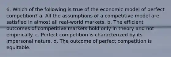 6. Which of the following is true of the economic model of perfect competition? a. All the assumptions of a competitive model are satisfied in almost all real-world markets. b. The efficient outcomes of competitive markets hold only in theory and not empirically. c. Perfect competition is characterized by its impersonal nature. d. The outcome of perfect competition is equitable.