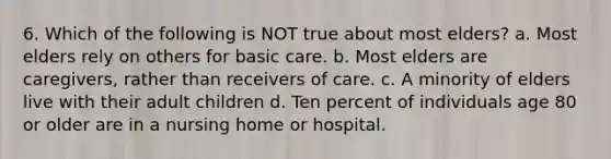 6. Which of the following is NOT true about most elders? a. Most elders rely on others for basic care. b. Most elders are caregivers, rather than receivers of care. c. A minority of elders live with their adult children d. Ten percent of individuals age 80 or older are in a nursing home or hospital.