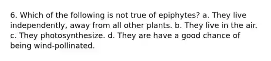 6. Which of the following is not true of epiphytes? a. They live independently, away from all other plants. b. They live in the air. c. They photosynthesize. d. They are have a good chance of being wind-pollinated.