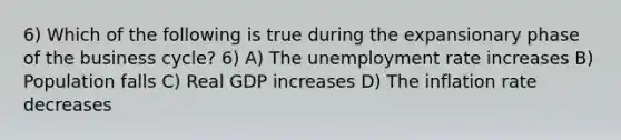 6) Which of the following is true during the expansionary phase of the business cycle? 6) A) The <a href='https://www.questionai.com/knowledge/kh7PJ5HsOk-unemployment-rate' class='anchor-knowledge'>unemployment rate</a> increases B) Population falls C) Real GDP increases D) The inflation rate decreases