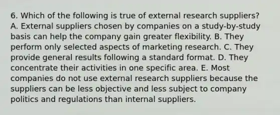 6. Which of the following is true of external research suppliers? A. External suppliers chosen by companies on a study-by-study basis can help the company gain greater flexibility. B. They perform only selected aspects of marketing research. C. They provide general results following a standard format. D. They concentrate their activities in one specific area. E. Most companies do not use external research suppliers because the suppliers can be less objective and less subject to company politics and regulations than internal suppliers.