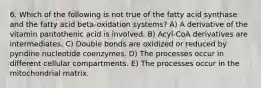 6. Which of the following is not true of the fatty acid synthase and the fatty acid beta-oxidation systems? A) A derivative of the vitamin pantothenic acid is involved. B) Acyl-CoA derivatives are intermediates. C) Double bonds are oxidized or reduced by pyridine nucleotide coenzymes. D) The processes occur in different cellular compartments. E) The processes occur in the mitochondrial matrix.