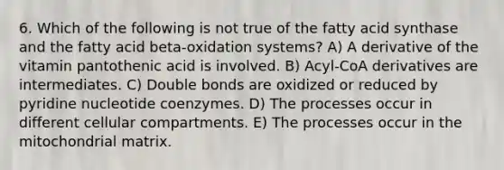 6. Which of the following is not true of the fatty acid synthase and the fatty acid beta-oxidation systems? A) A derivative of the vitamin pantothenic acid is involved. B) Acyl-CoA derivatives are intermediates. C) Double bonds are oxidized or reduced by pyridine nucleotide coenzymes. D) The processes occur in different cellular compartments. E) The processes occur in the mitochondrial matrix.