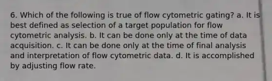 6. Which of the following is true of flow cytometric gating? a. It is best defined as selection of a target population for flow cytometric analysis. b. It can be done only at the time of data acquisition. c. It can be done only at the time of final analysis and interpretation of flow cytometric data. d. It is accomplished by adjusting flow rate.