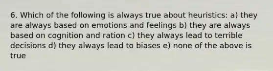 6. Which of the following is always true about heuristics: a) they are always based on emotions and feelings b) they are always based on cognition and ration c) they always lead to terrible decisions d) they always lead to biases e) none of the above is true