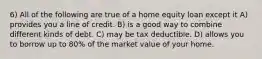 6) All of the following are true of a home equity loan except it A) provides you a line of credit. B) is a good way to combine different kinds of debt. C) may be tax deductible. D) allows you to borrow up to 80% of the market value of your home.