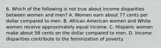 6. Which of the following is not true about income disparities between women and men? A. Women earn about 77 cents per dollar compared to men. B. African American women and White women receive approximately equal income. C. Hispanic women make about 58 cents on the dollar compared to men. D. Income disparities contribute to the feminization of poverty.