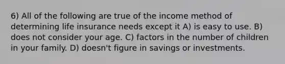 6) All of the following are true of the income method of determining life insurance needs except it A) is easy to use. B) does not consider your age. C) factors in the number of children in your family. D) doesn't figure in savings or investments.