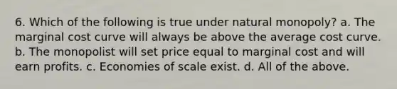 6. Which of the following is true under natural monopoly? a. The marginal cost curve will always be above the average cost curve. b. The monopolist will set price equal to marginal cost and will earn profits. c. Economies of scale exist. d. All of the above.