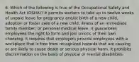 6. Which of the following is true of the Occupational Safety and Health Act (OSHA)? It permits workers to take up to twelve weeks of unpaid leave for pregnancy and/or birth of a new child, adoption or foster care of a new child; illness of an immediate family member; or personal medical leave. It guarantees employees the right to form and join unions of their own choosing. It requires that employers provide employees with a workplace that is free from recognized hazards that are causing or are likely to cause death or serious physical harm. It prohibits discrimination on the basis of physical or mental disabilities.