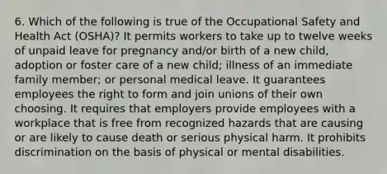 6. Which of the following is true of the Occupational Safety and Health Act (OSHA)? It permits workers to take up to twelve weeks of unpaid leave for pregnancy and/or birth of a new child, adoption or foster care of a new child; illness of an immediate family member; or personal medical leave. It guarantees employees the right to form and join unions of their own choosing. It requires that employers provide employees with a workplace that is free from recognized hazards that are causing or are likely to cause death or serious physical harm. It prohibits discrimination on the basis of physical or mental disabilities.