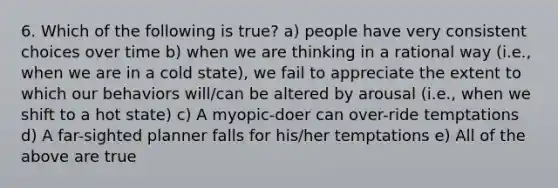 6. Which of the following is true? a) people have very consistent choices over time b) when we are thinking in a rational way (i.e., when we are in a cold state), we fail to appreciate the extent to which our behaviors will/can be altered by arousal (i.e., when we shift to a hot state) c) A myopic-doer can over-ride temptations d) A far-sighted planner falls for his/her temptations e) All of the above are true